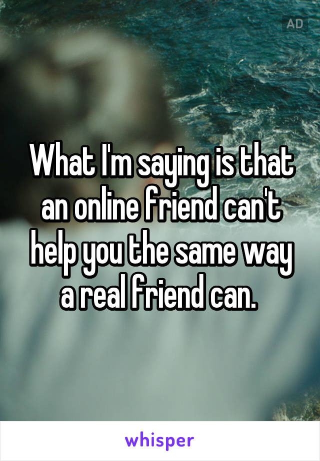 What I'm saying is that an online friend can't help you the same way a real friend can. 