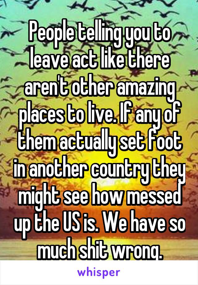 People telling you to leave act like there aren't other amazing places to live. If any of them actually set foot in another country they might see how messed up the US is. We have so much shit wrong.