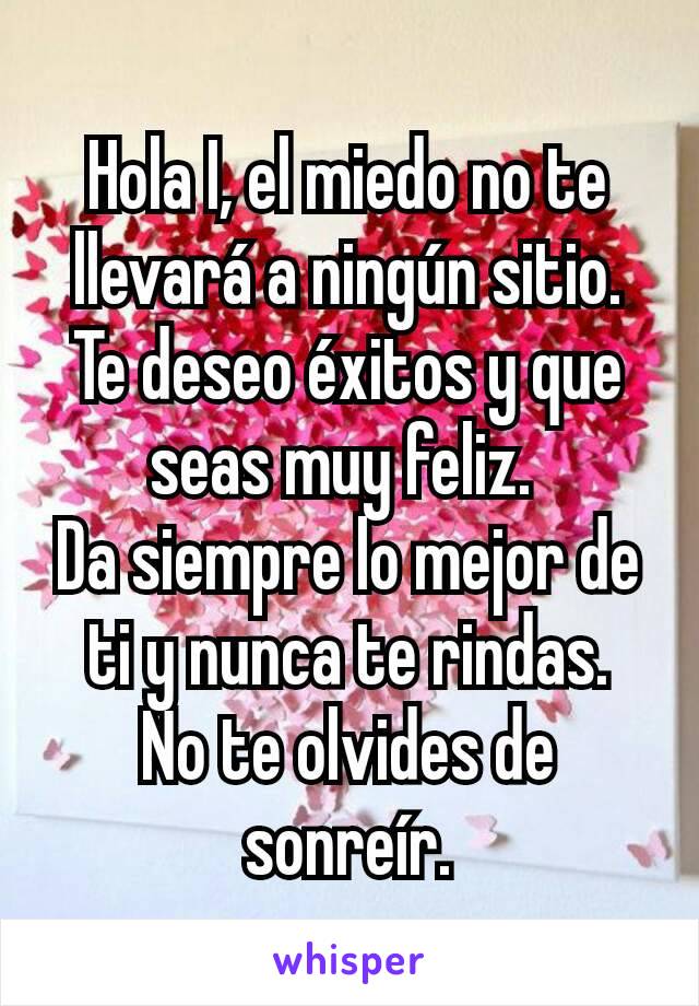 Hola I, el miedo no te llevará a ningún sitio.
Te deseo éxitos y que seas muy feliz. 
Da siempre lo mejor de ti y nunca te rindas.
No te olvides de sonreír.