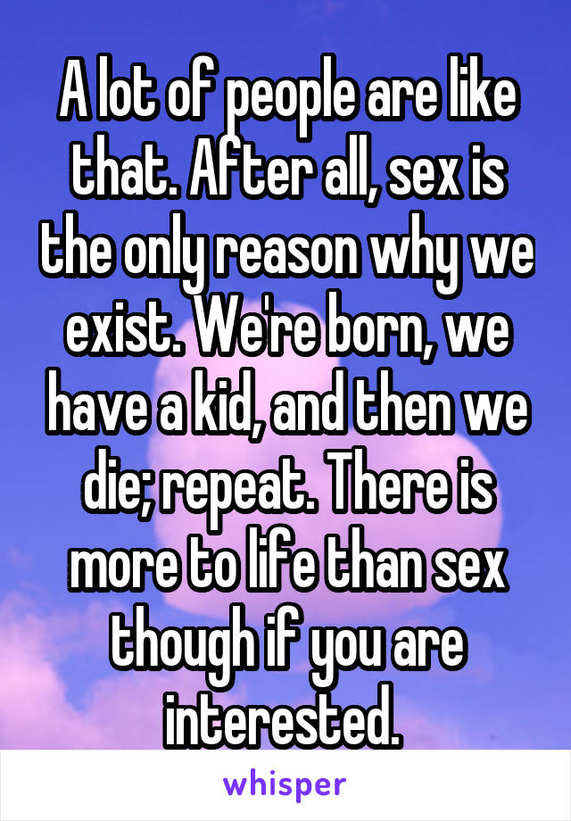 A lot of people are like that. After all, sex is the only reason why we exist. We're born, we have a kid, and then we die; repeat. There is more to life than sex though if you are interested. 