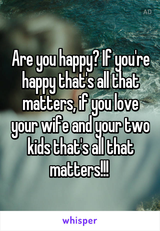Are you happy? If you're happy that's all that matters, if you love your wife and your two kids that's all that matters!!! 
