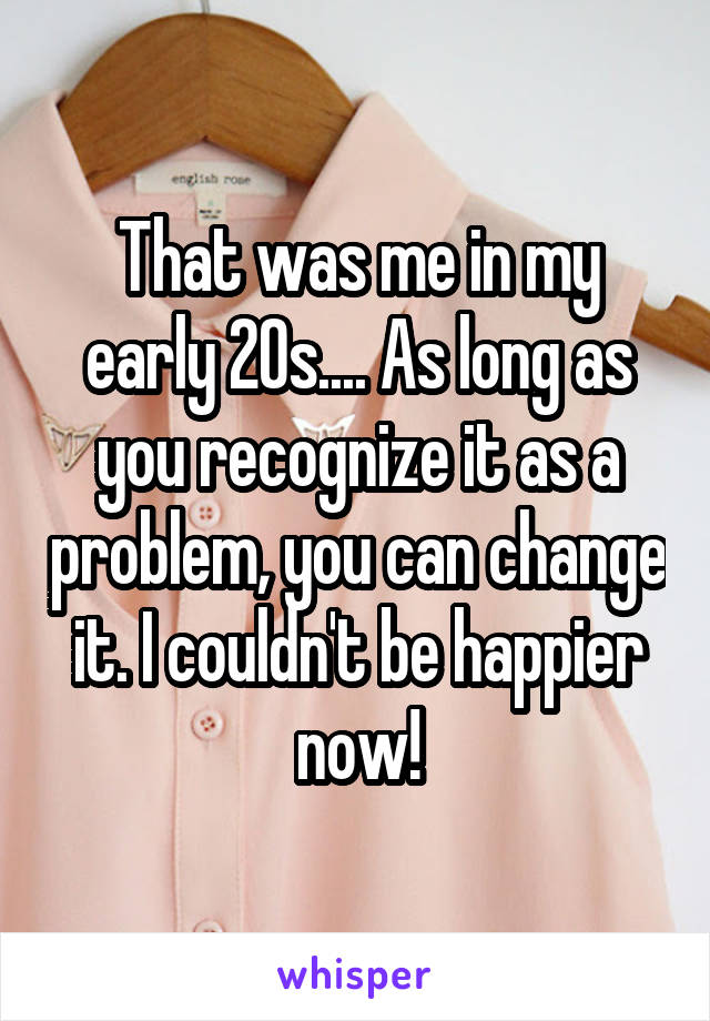 That was me in my early 20s.... As long as you recognize it as a problem, you can change it. I couldn't be happier now!