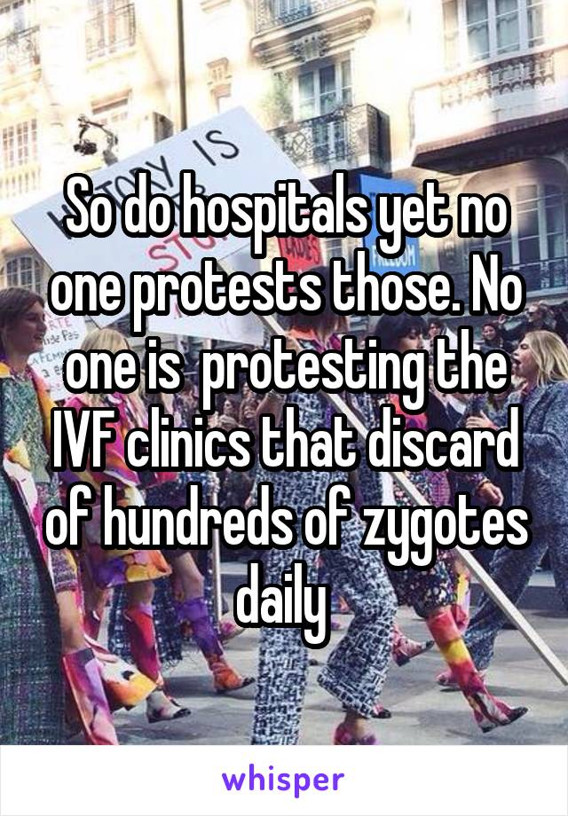 So do hospitals yet no one protests those. No one is  protesting the IVF clinics that discard of hundreds of zygotes daily 