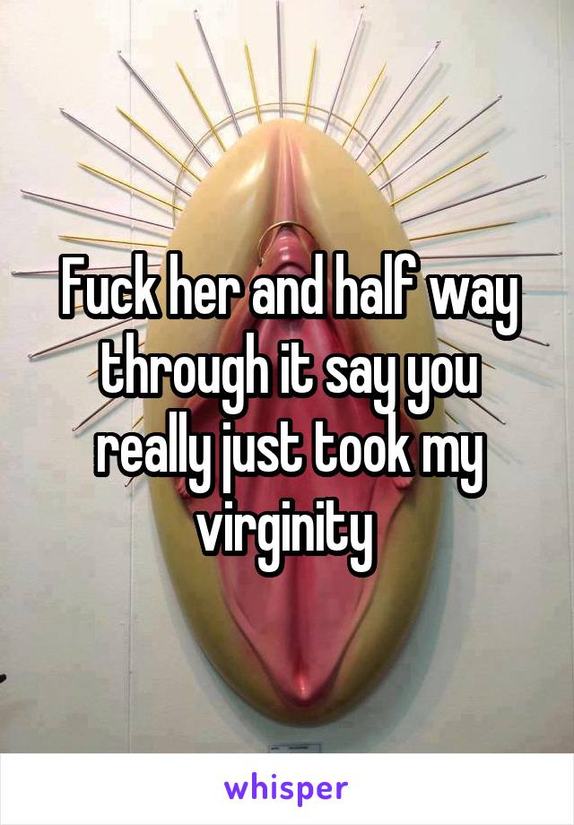 Fuck her and half way through it say you really just took my virginity 