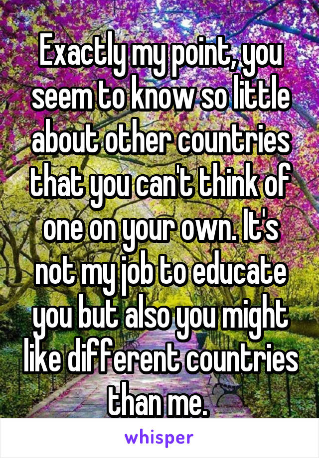 Exactly my point, you seem to know so little about other countries that you can't think of one on your own. It's not my job to educate you but also you might like different countries than me. 