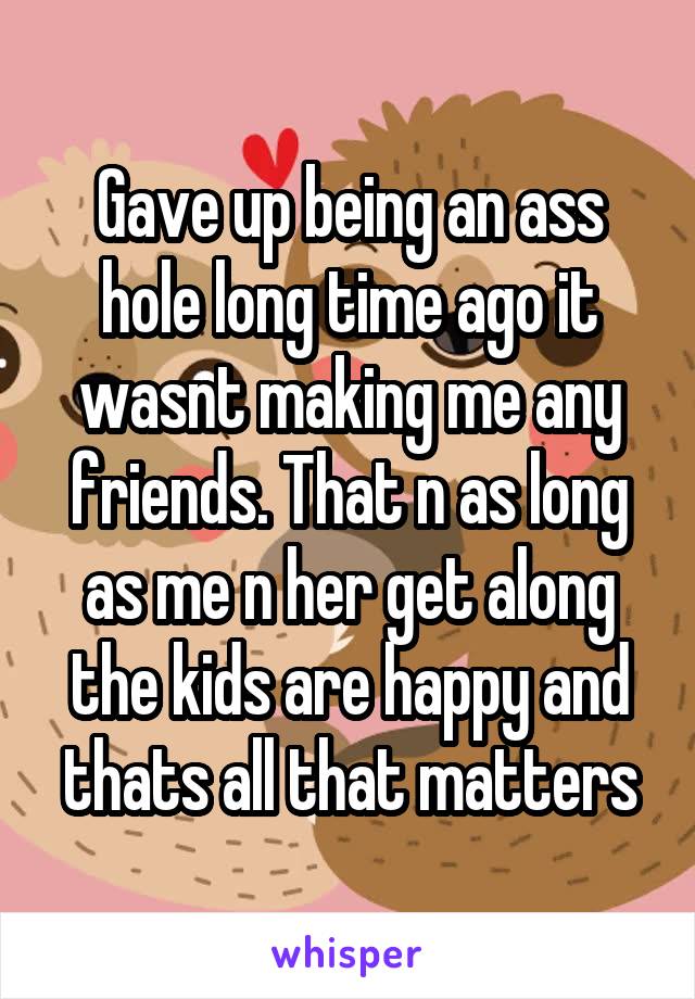 Gave up being an ass hole long time ago it wasnt making me any friends. That n as long as me n her get along the kids are happy and thats all that matters
