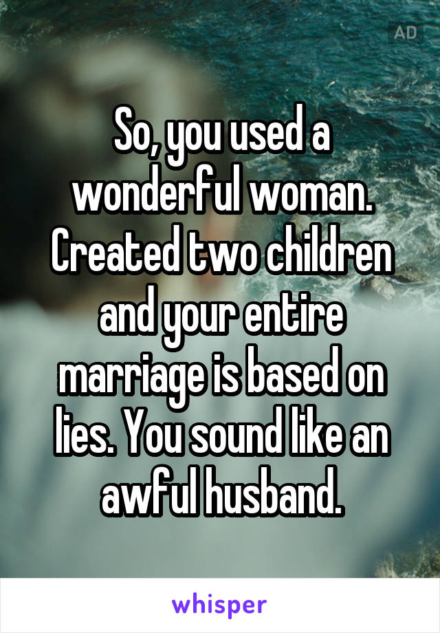 So, you used a wonderful woman. Created two children and your entire marriage is based on lies. You sound like an awful husband.