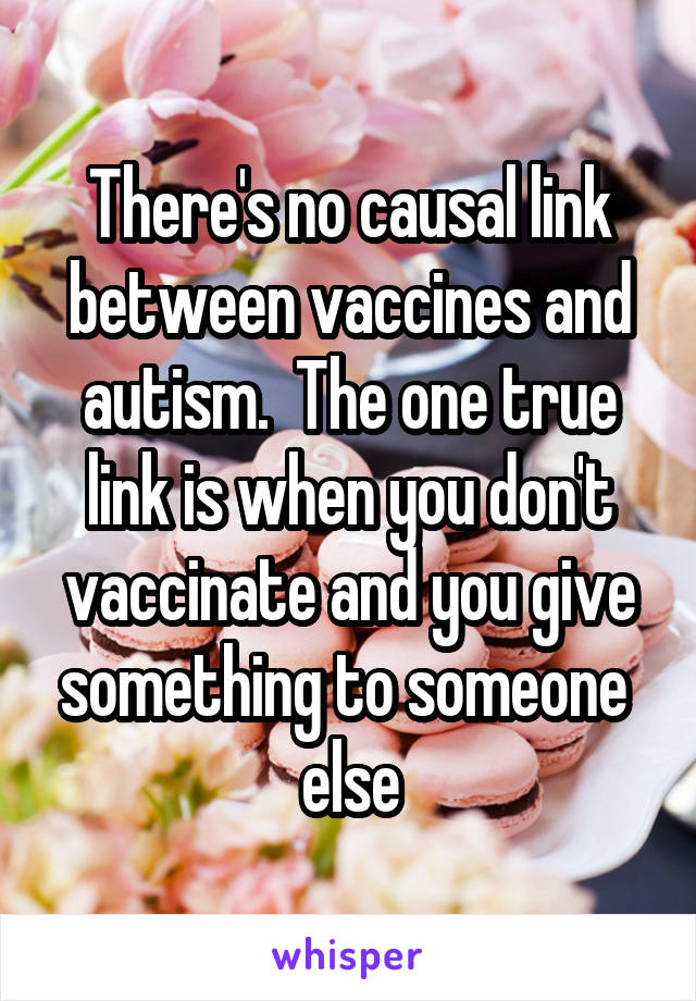 There's no causal link between vaccines and autism.  The one true link is when you don't vaccinate and you give something to someone  else