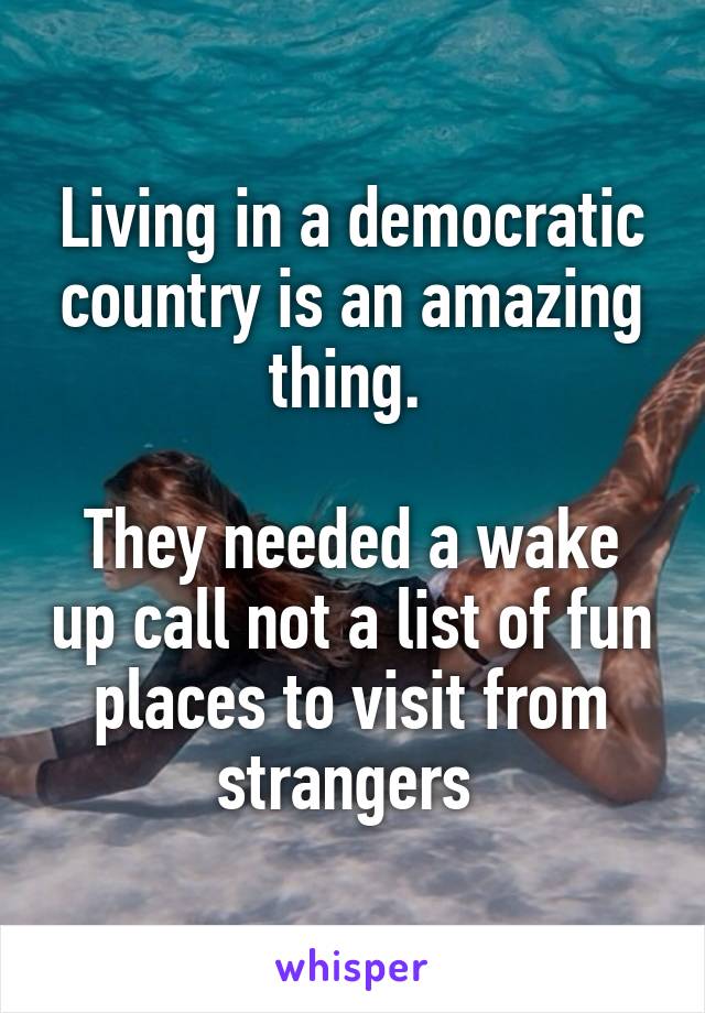 Living in a democratic country is an amazing thing. 

They needed a wake up call not a list of fun places to visit from strangers 