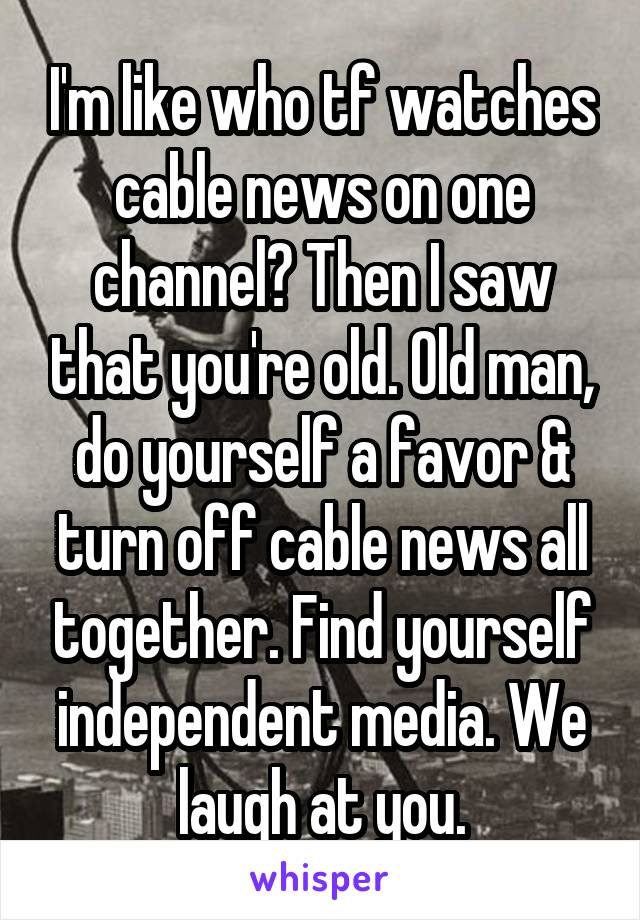 I'm like who tf watches cable news on one channel? Then I saw that you're old. Old man, do yourself a favor & turn off cable news all together. Find yourself independent media. We laugh at you.