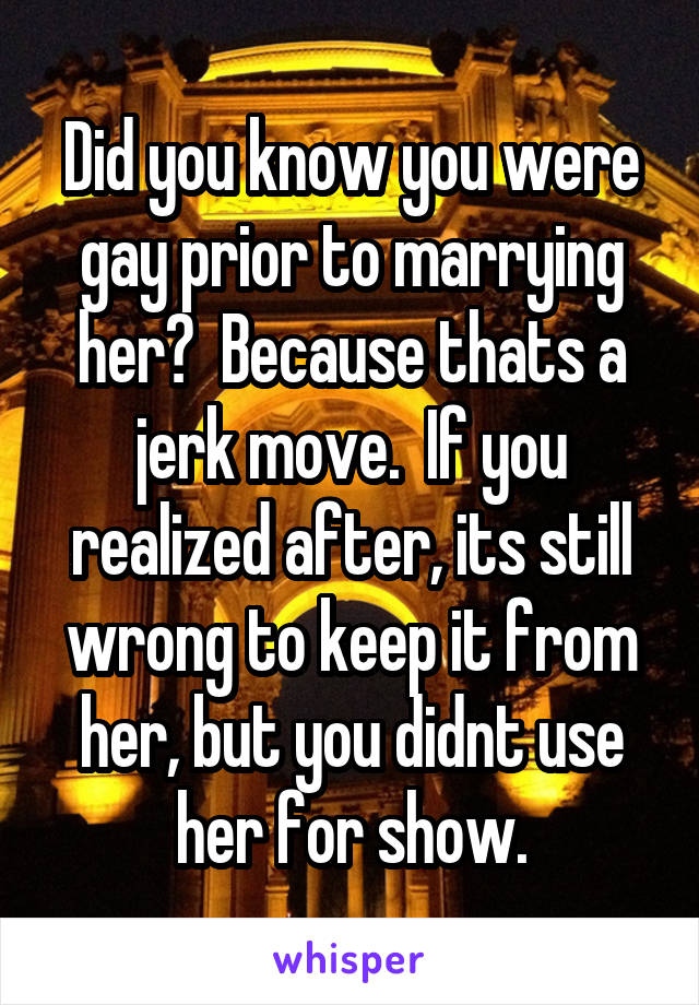 Did you know you were gay prior to marrying her?  Because thats a jerk move.  If you realized after, its still wrong to keep it from her, but you didnt use her for show.