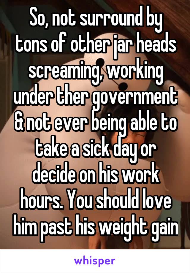 So, not surround by tons of other jar heads screaming, working under ther government & not ever being able to take a sick day or decide on his work hours. You should love him past his weight gain 