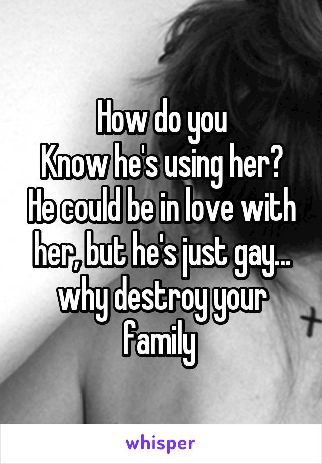 How do you
Know he's using her? He could be in love with her, but he's just gay... why destroy your family 