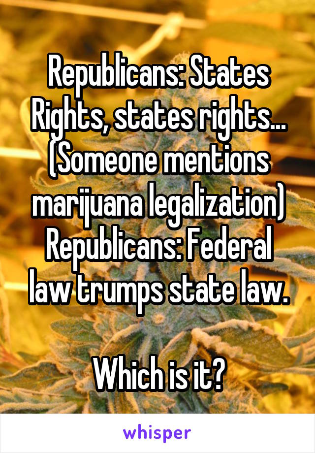 Republicans: States Rights, states rights...
(Someone mentions marijuana legalization)
Republicans: Federal law trumps state law.

Which is it?