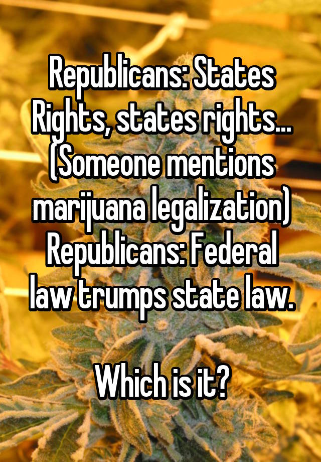 Republicans: States Rights, states rights...
(Someone mentions marijuana legalization)
Republicans: Federal law trumps state law.

Which is it?