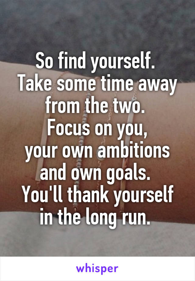 So find yourself. 
Take some time away from the two. 
Focus on you,
your own ambitions and own goals. 
You'll thank yourself in the long run. 