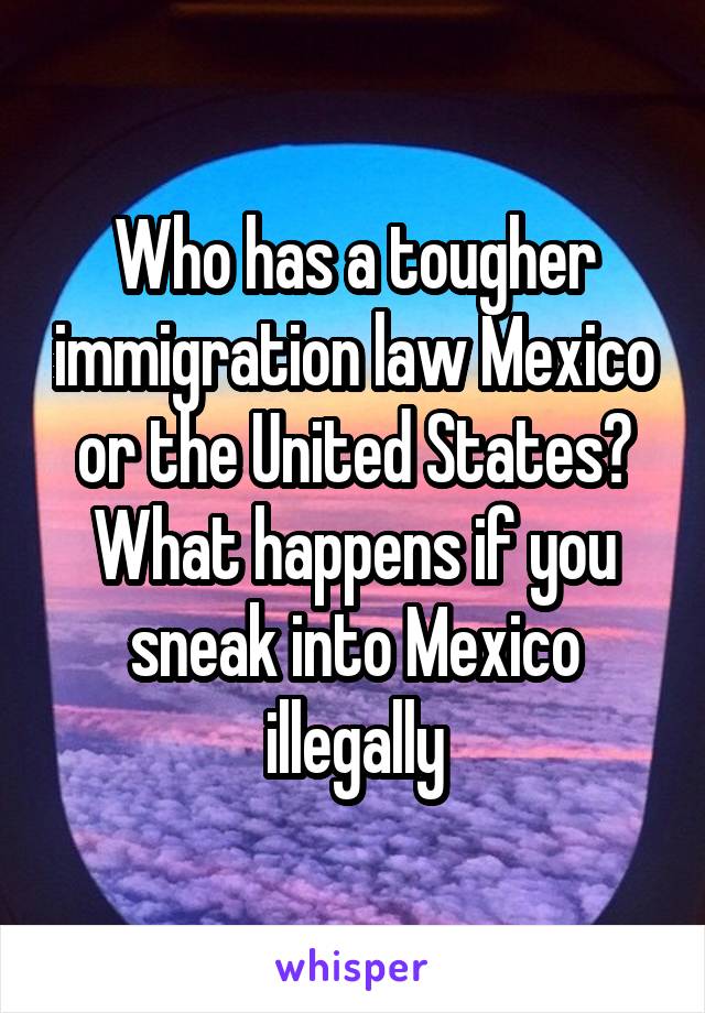 Who has a tougher immigration law Mexico or the United States? What happens if you sneak into Mexico illegally