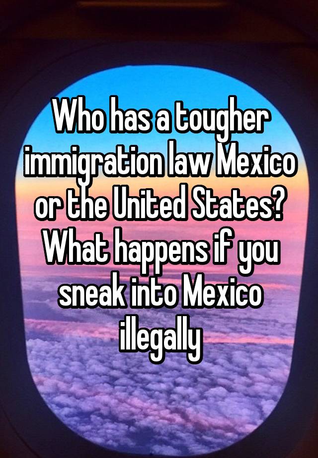 Who has a tougher immigration law Mexico or the United States? What happens if you sneak into Mexico illegally