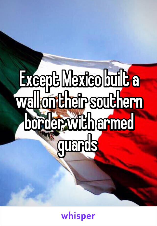 Except Mexico built a wall on their southern border with armed guards 