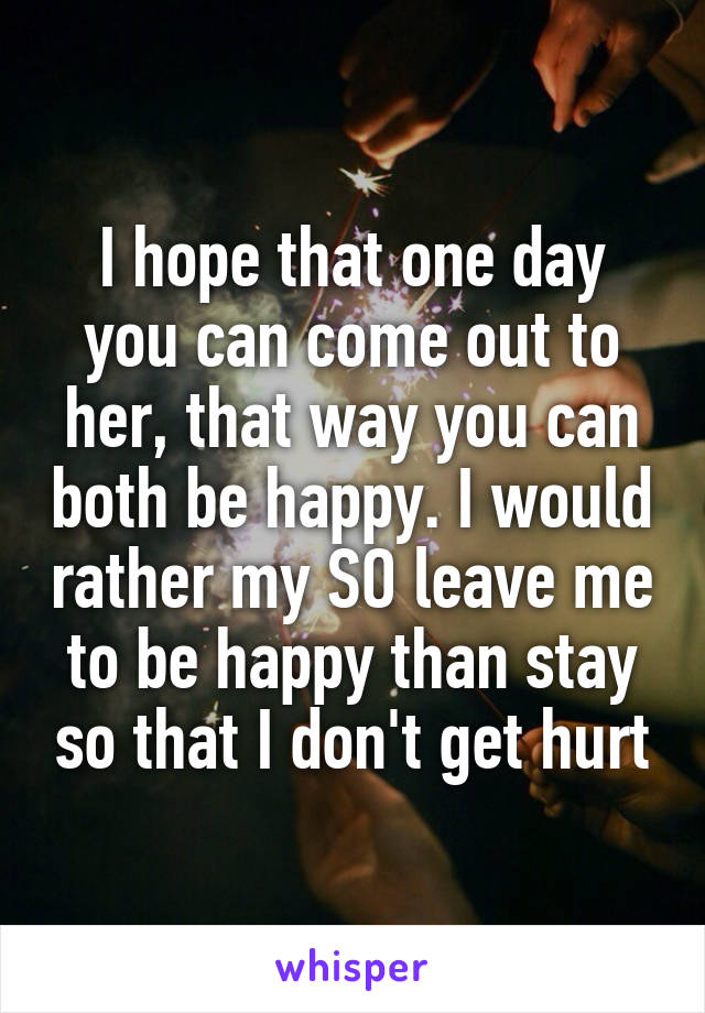 I hope that one day you can come out to her, that way you can both be happy. I would rather my SO leave me to be happy than stay so that I don't get hurt