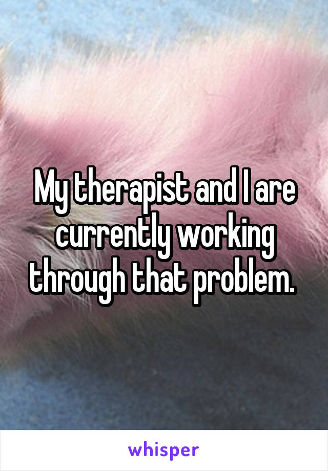 My therapist and I are currently working through that problem. 