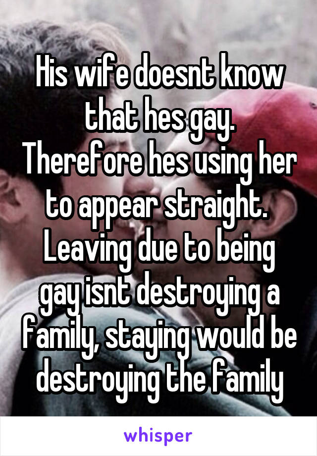 His wife doesnt know that hes gay. Therefore hes using her to appear straight.  Leaving due to being gay isnt destroying a family, staying would be destroying the family