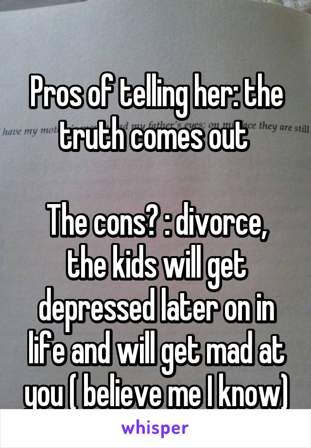 
Pros of telling her: the truth comes out 

The cons? : divorce, the kids will get depressed later on in life and will get mad at you ( believe me I know)