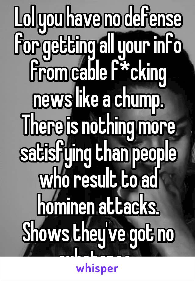 Lol you have no defense for getting all your info from cable f*cking news like a chump. There is nothing more satisfying than people who result to ad hominen attacks. Shows they've got no substance. 