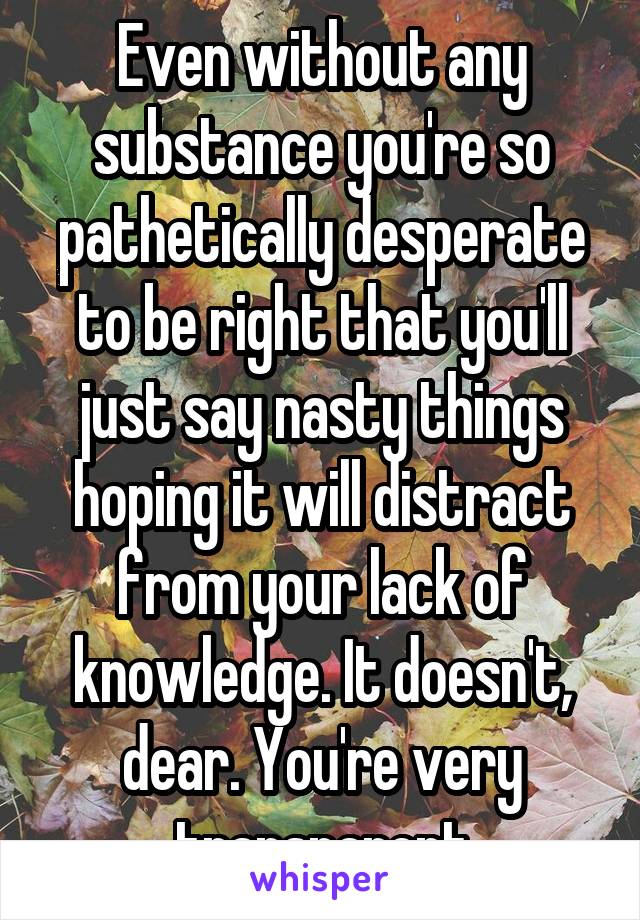 Even without any substance you're so pathetically desperate to be right that you'll just say nasty things hoping it will distract from your lack of knowledge. It doesn't, dear. You're very transparent