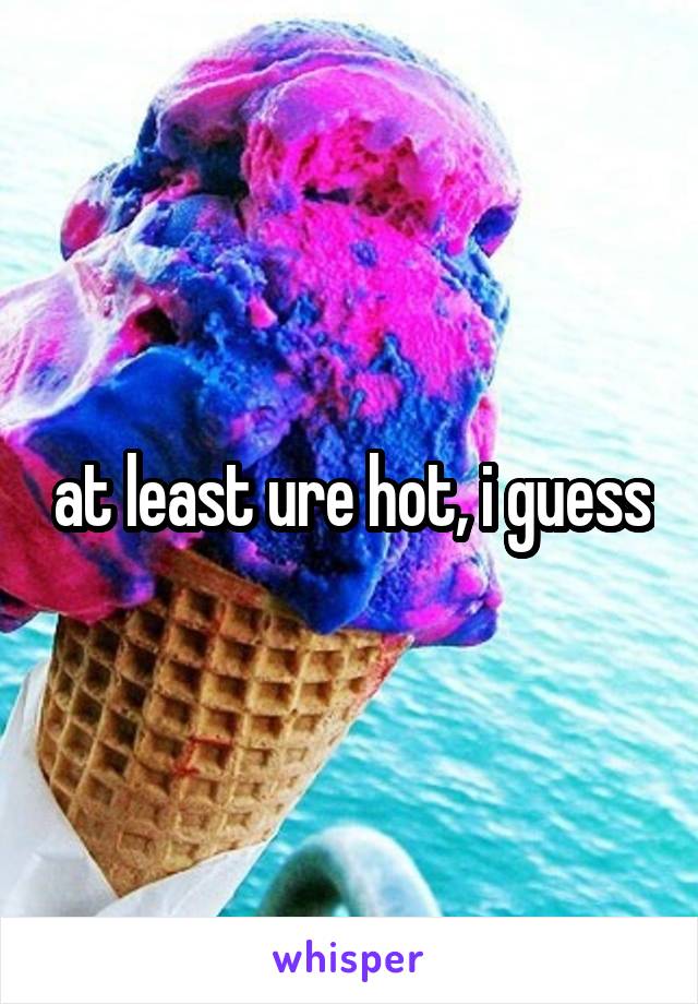 at least ure hot, i guess