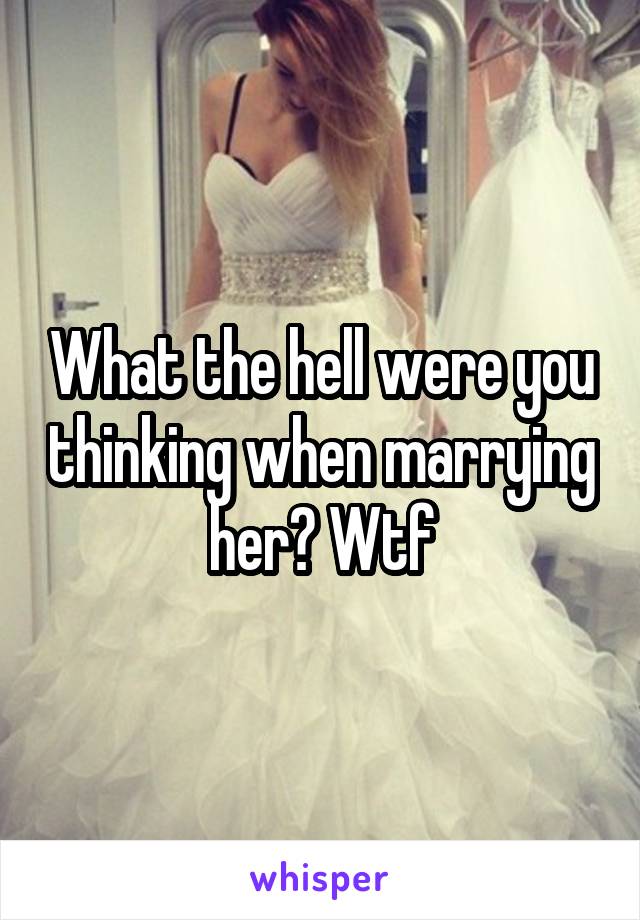 What the hell were you thinking when marrying her? Wtf