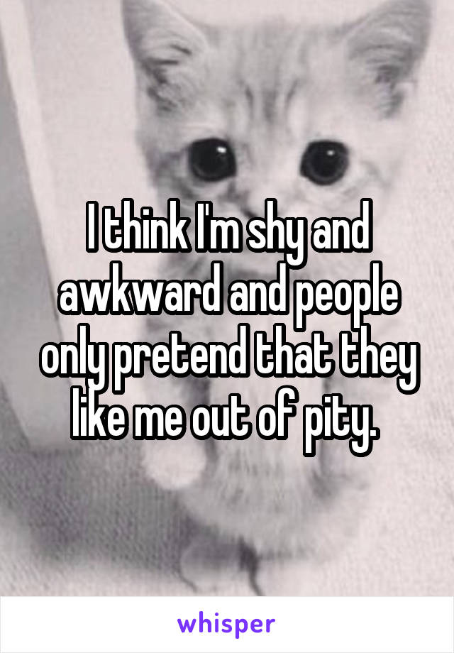 I think I'm shy and awkward and people only pretend that they like me out of pity. 