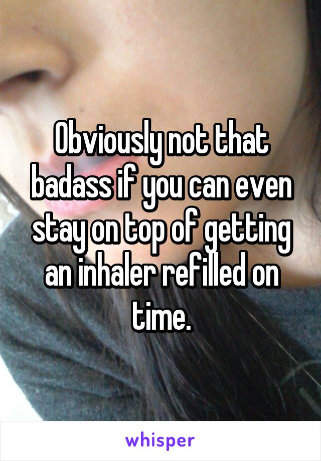 Obviously not that badass if you can even stay on top of getting an inhaler refilled on time.