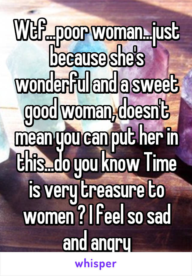 Wtf...poor woman...just because she's wonderful and a sweet good woman, doesn't mean you can put her in this...do you know Time is very treasure to women ? I feel so sad and angry