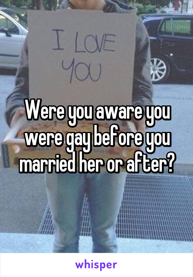 Were you aware you were gay before you married her or after?