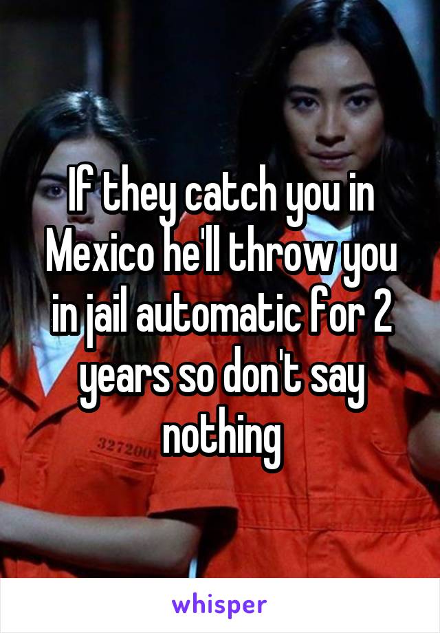 If they catch you in Mexico he'll throw you in jail automatic for 2 years so don't say nothing