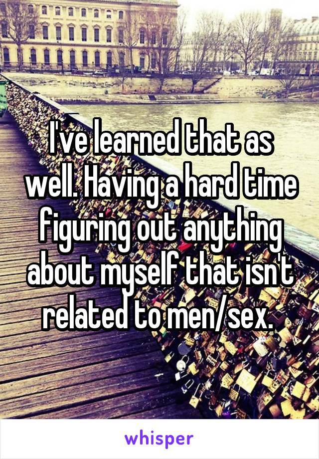 I've learned that as well. Having a hard time figuring out anything about myself that isn't related to men/sex. 