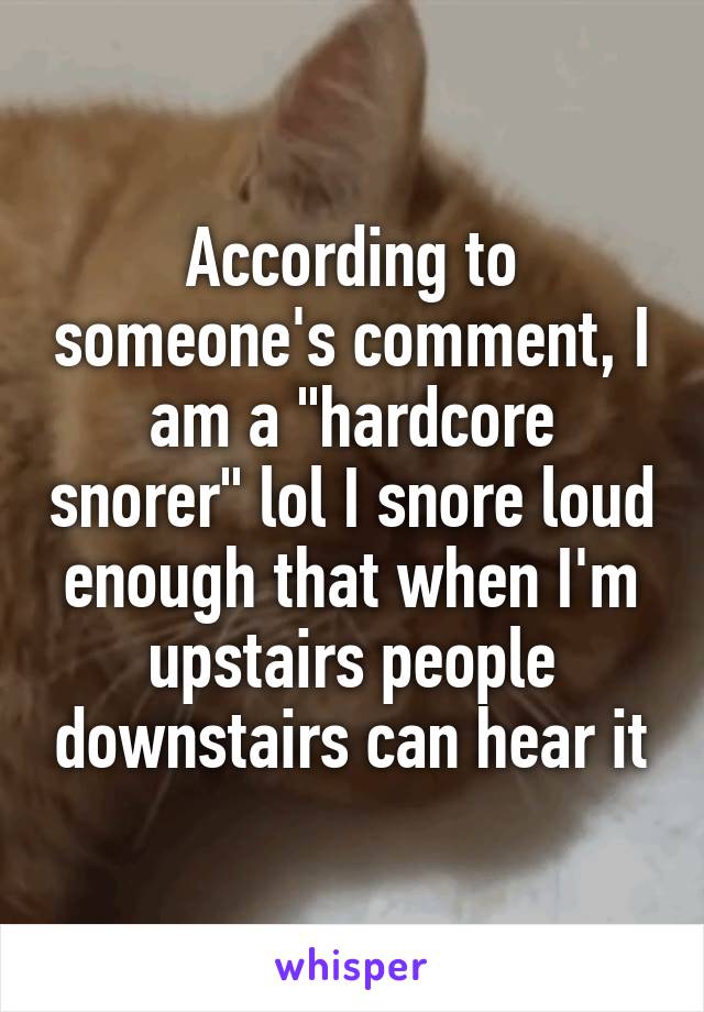 According to someone's comment, I am a "hardcore snorer" lol I snore loud enough that when I'm upstairs people downstairs can hear it