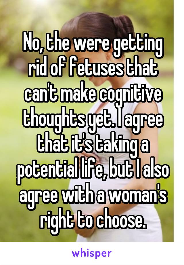 No, the were getting rid of fetuses that can't make cognitive thoughts yet. I agree that it's taking a potential life, but I also agree with a woman's right to choose.