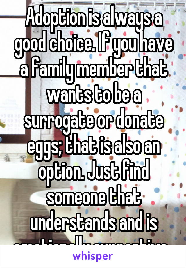 Adoption is always a good choice. If you have a family member that wants to be a surrogate or donate eggs; that is also an option. Just find someone that understands and is emotionally supportive. 