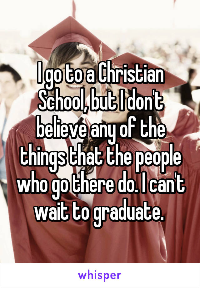 I go to a Christian School, but I don't believe any of the things that the people who go there do. I can't wait to graduate. 