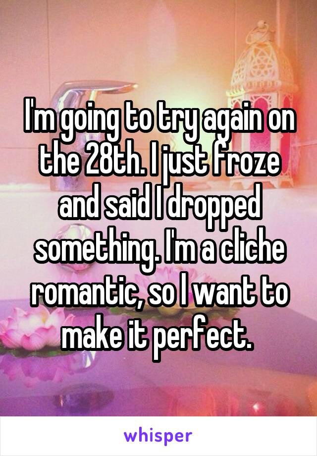 I'm going to try again on the 28th. I just froze and said I dropped something. I'm a cliche romantic, so I want to make it perfect. 