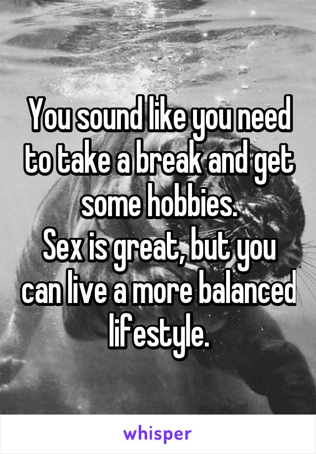 You sound like you need to take a break and get some hobbies.
Sex is great, but you can live a more balanced lifestyle.
