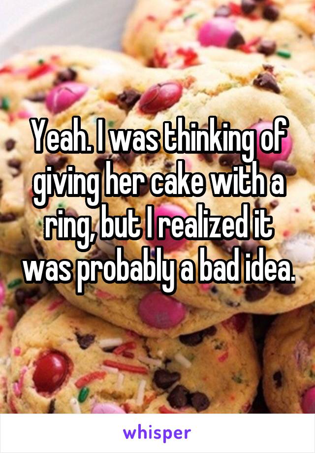 Yeah. I was thinking of giving her cake with a ring, but I realized it was probably a bad idea. 