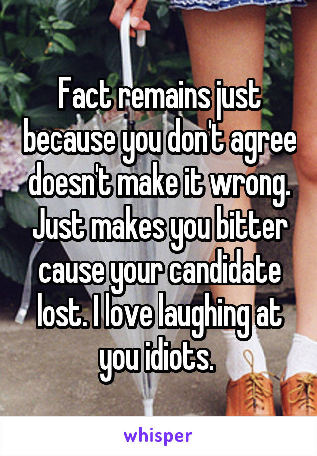 Fact remains just because you don't agree doesn't make it wrong. Just makes you bitter cause your candidate lost. I love laughing at you idiots. 