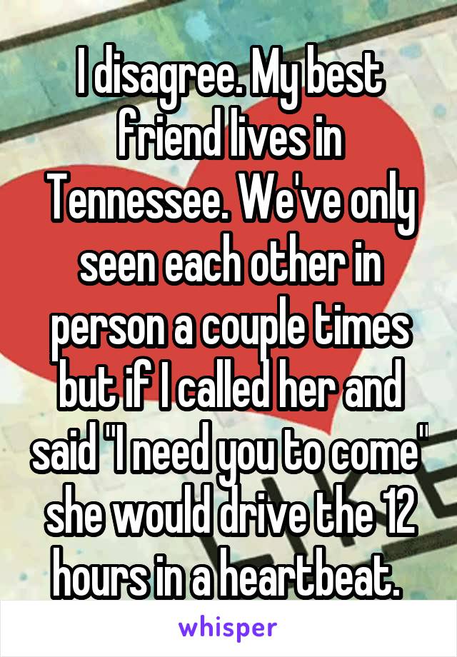 I disagree. My best friend lives in Tennessee. We've only seen each other in person a couple times but if I called her and said "I need you to come" she would drive the 12 hours in a heartbeat. 