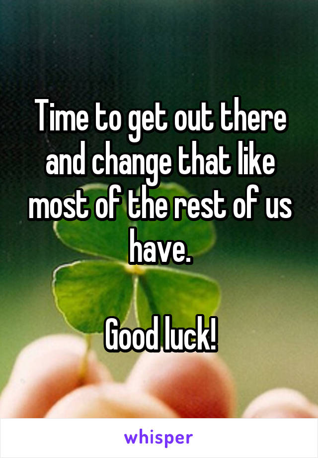 Time to get out there and change that like most of the rest of us have.

Good luck!
