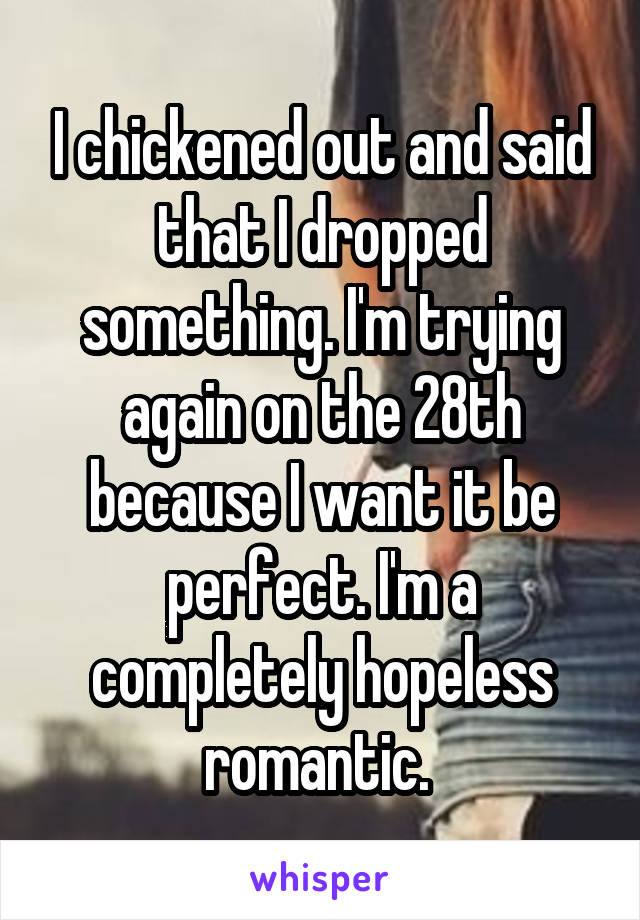 I chickened out and said that I dropped something. I'm trying again on the 28th because I want it be perfect. I'm a completely hopeless romantic. 