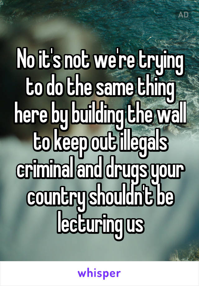 No it's not we're trying to do the same thing here by building the wall to keep out illegals criminal and drugs your country shouldn't be lecturing us