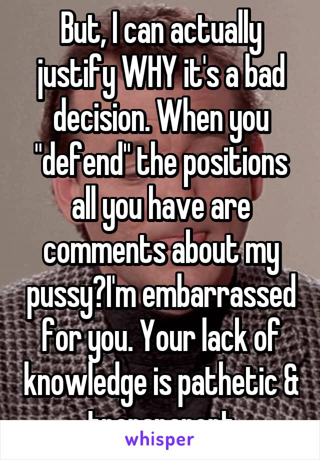 But, I can actually justify WHY it's a bad decision. When you "defend" the positions all you have are comments about my pussy?I'm embarrassed for you. Your lack of knowledge is pathetic & transparent